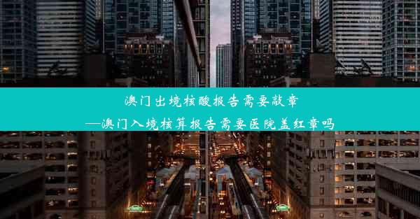 澳门出境核酸报告需要敲章—澳门入境核算报告需要医院盖红章吗