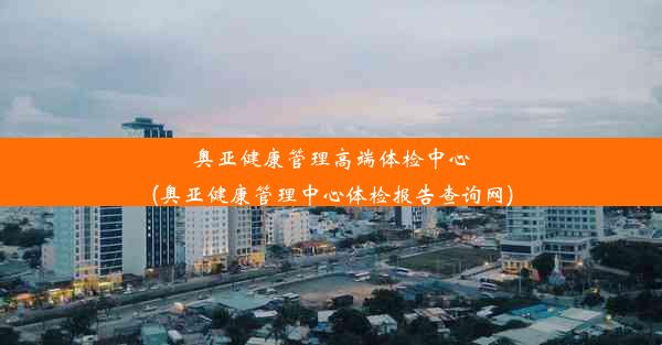 奥亚健康管理高端体检中心(奥亚健康管理中心体检报告查询网)