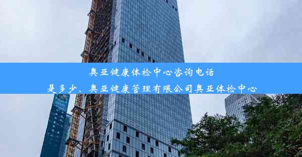 奥亚健康体检中心咨询电话是多少、奥亚健康管理有限公司奥亚体检中心