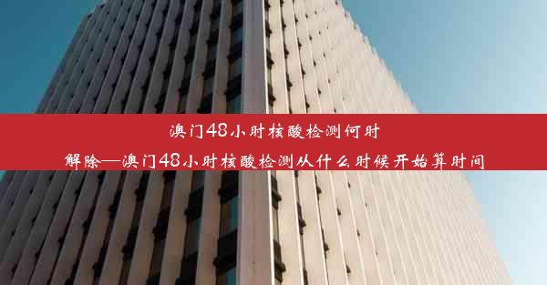 澳门48小时核酸检测何时解除—澳门48小时核酸检测从什么时候开始算时间