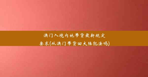 澳门入境内地带货最新规定要求(从澳门带货回大陆犯法吗)