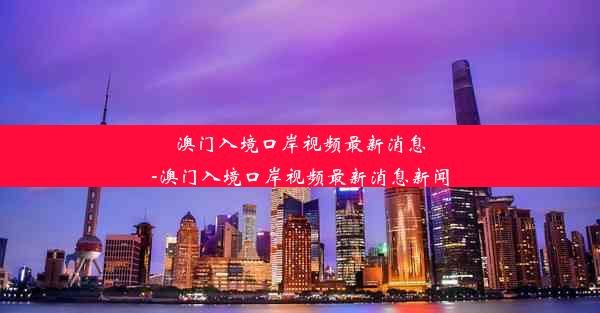 澳门入境口岸视频最新消息-澳门入境口岸视频最新消息新闻