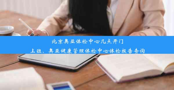 北京奥亚体检中心几点开门上班、奥亚健康管理体检中心体检报告查询