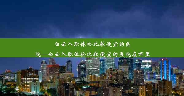 白云入职体检比较便宜的医院—白云入职体检比较便宜的医院在哪里