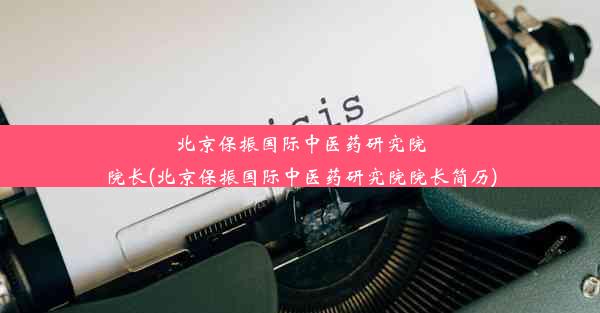 北京保振国际中医药研究院院长(北京保振国际中医药研究院院长简历)