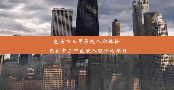 包头市三甲医院入职体检、包头市三甲医院入职体检项目