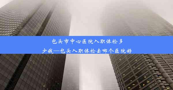 包头市中心医院入职体检多少钱—包头入职体检去哪个医院好