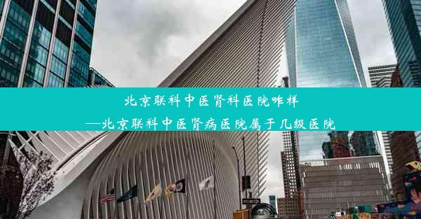 北京联科中医肾科医院咋样—北京联科中医肾病医院属于几级医院