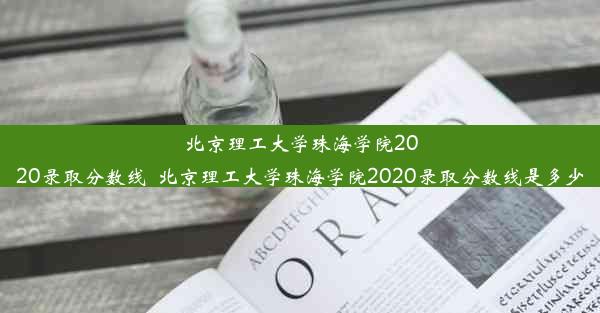 北京理工大学珠海学院2020录取分数线_北京理工大学珠海学院2020录取分数线是多少