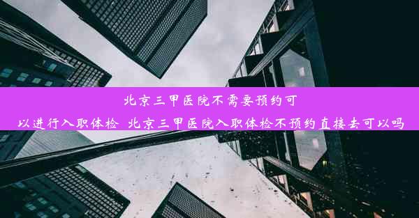 北京三甲医院不需要预约可以进行入职体检_北京三甲医院入职体检不预约直接去可以吗