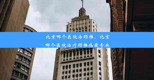 北京哪个医院治颈椎、北京哪个医院治疗颈椎病最专业