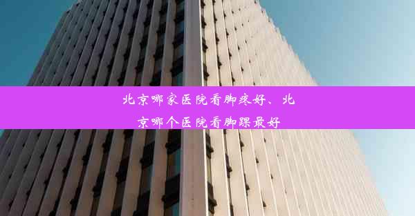 北京哪家医院看脚疼好、北京哪个医院看脚踝最好