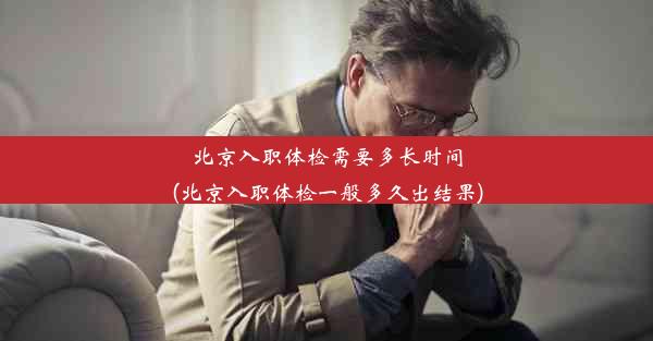 北京入职体检需要多长时间(北京入职体检一般多久出结果)