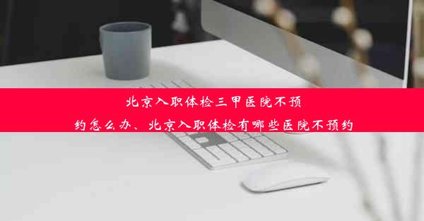 北京入职体检三甲医院不预约怎么办、北京入职体检有哪些医院不预约