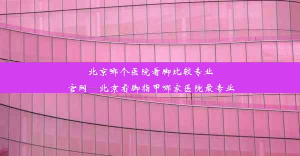 北京哪个医院看脚比较专业官网—北京看脚指甲哪家医院最专业