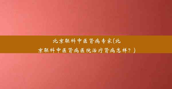 北京联科中医肾病专家(北京联科中医肾病医院治疗肾病怎样？)