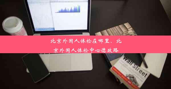 北京外国人体检在哪里、北京外国人体检中心德政路