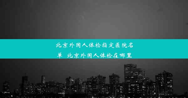 北京外国人体检指定医院名单_北京外国人体检在哪里