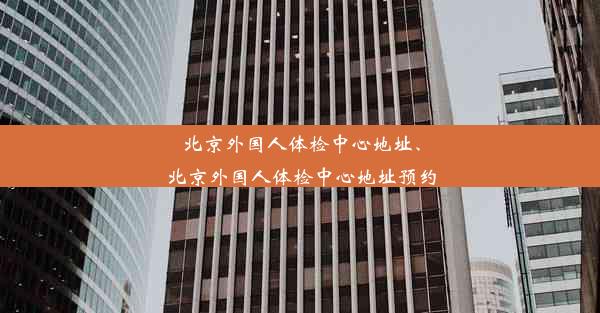 北京外国人体检中心地址、北京外国人体检中心地址预约