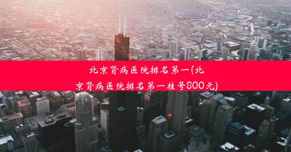 北京肾病医院排名第一(北京肾病医院排名第一挂号800元)