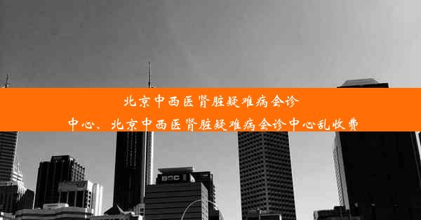 北京中西医肾脏疑难病会诊中心、北京中西医肾脏疑难病会诊中心乱收费