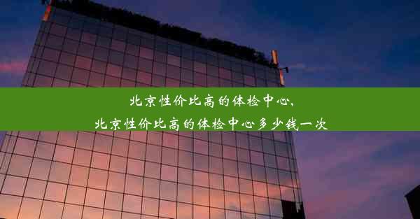 北京性价比高的体检中心,北京性价比高的体检中心多少钱一次