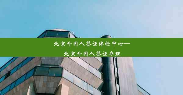 北京外国人签证体检中心—北京外国人签证办理