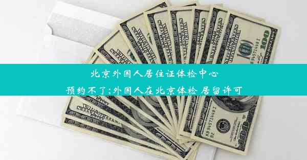 北京外国人居住证体检中心预约不了;外国人在北京体检 居留许可