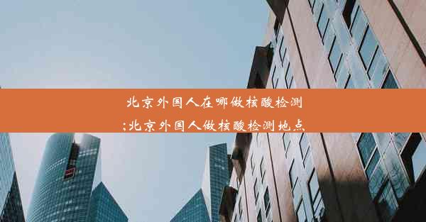 北京外国人在哪做核酸检测;北京外国人做核酸检测地点