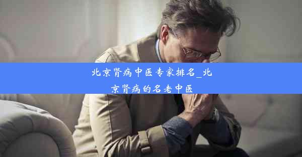 北京肾病中医专家排名_北京肾病的名老中医