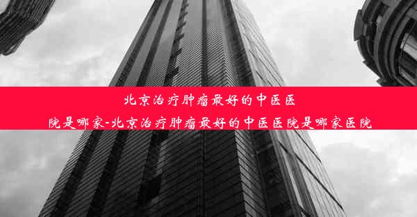 北京治疗肿瘤最好的中医医院是哪家-北京治疗肿瘤最好的中医医院是哪家医院