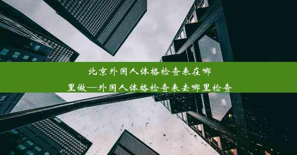 北京外国人体格检查表在哪里做—外国人体格检查表去哪里检查