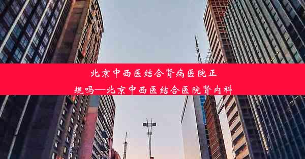 北京中西医结合肾病医院正规吗—北京中西医结合医院肾内科