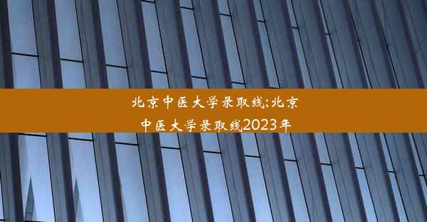 北京中医大学录取线;北京中医大学录取线2023年