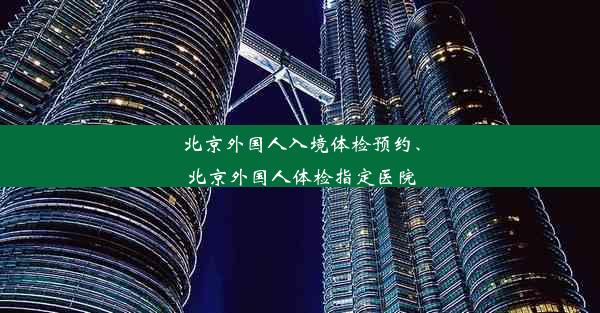 北京外国人入境体检预约、北京外国人体检指定医院