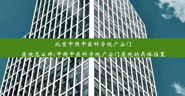 北京中国中医科学院广安门医院怎么样;中国中医科学院广安门医院的具体位置