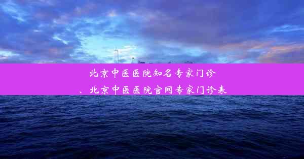 北京中医医院知名专家门诊、北京中医医院官网专家门诊表