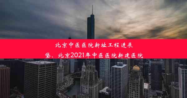 北京中医医院新址工程进展垡、北京2021年中医医院新建医院