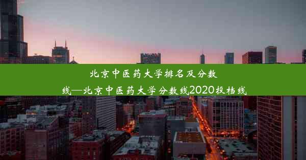 北京中医药大学排名及分数线—北京中医药大学分数线2020投档线