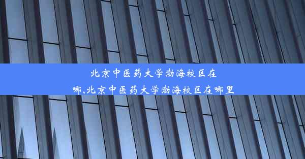 北京中医药大学渤海校区在哪,北京中医药大学渤海校区在哪里