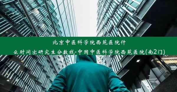 北京中医科学院西苑医院什么时间出研究生分数线-中国中医科学院西苑医院(南2门)