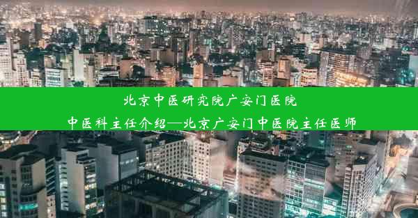 北京中医研究院广安门医院中医科主任介绍—北京广安门中医院主任医师