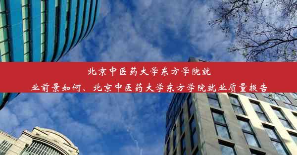 北京中医药大学东方学院就业前景如何、北京中医药大学东方学院就业质量报告