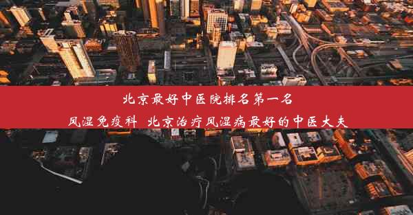 北京最好中医院排名第一名风湿免疫科_北京治疗风湿病最好的中医大夫