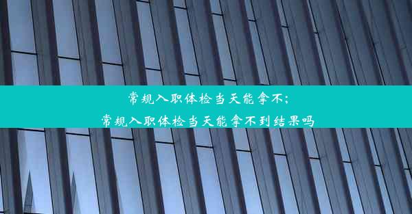 常规入职体检当天能拿不;常规入职体检当天能拿不到结果吗