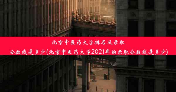 北京中医药大学排名及录取分数线是多少(北京中医药大学2021年的录取分数线是多少)