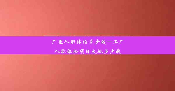 厂里入职体检多少钱—工厂入职体检项目大概多少钱