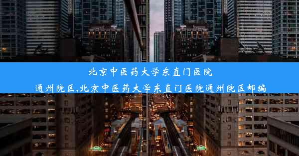 北京中医药大学东直门医院通州院区,北京中医药大学东直门医院通州院区邮编