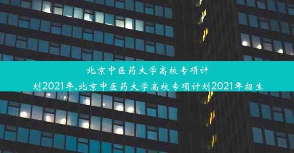 北京中医药大学高校专项计划2021年,北京中医药大学高校专项计划2021年招生