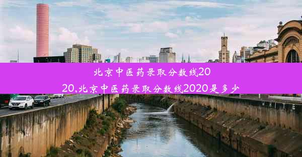 北京中医药录取分数线2020,北京中医药录取分数线2020是多少